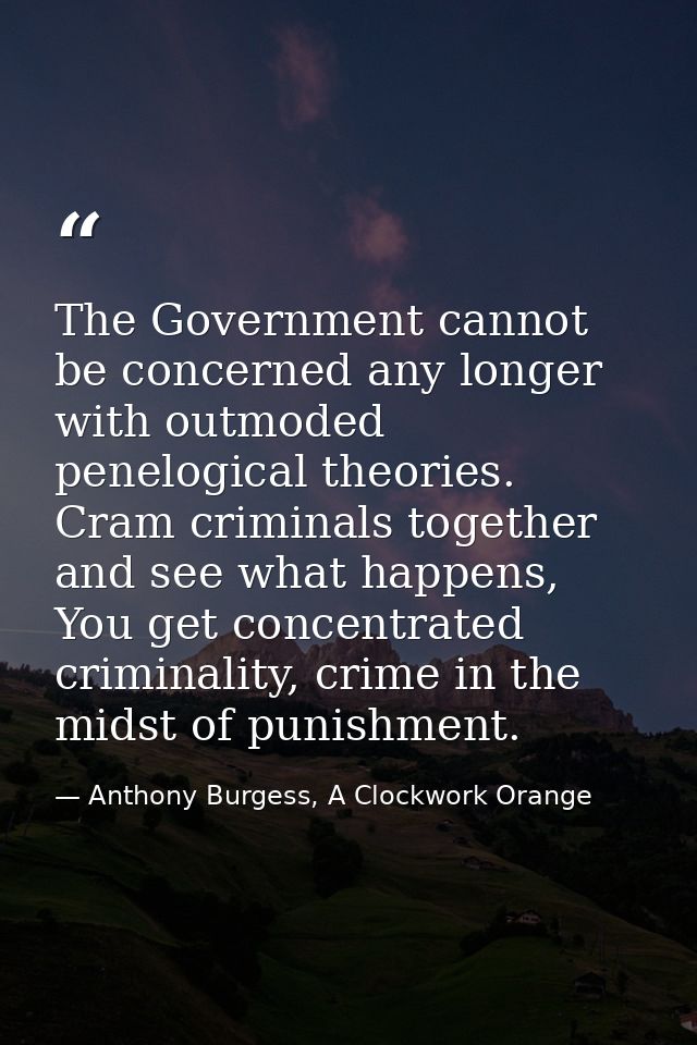 The Government cannot be concerned any longer with outmoded penelogical theories. Cram criminals together and see what h — Anthony Burgess, A Clockwork Orange