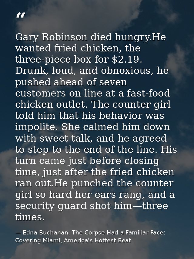 Gary Robinson died hungry.He wanted fried chicken, the three-piece box for $2.19. Drunk, loud, and obnoxious, he pushed  — Edna Buchanan, The Corpse Had a Familiar Face: Covering Miami, America's Hottest Beat