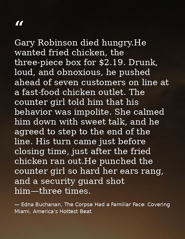 Gary Robinson died hungry.He wanted fried chicken, the three-piece box for $2.19. Drunk, loud, and obnoxious, he pushed  — Edna Buchanan, The Corpse Had a Familiar Face: Covering Miami, America's Hottest Beat