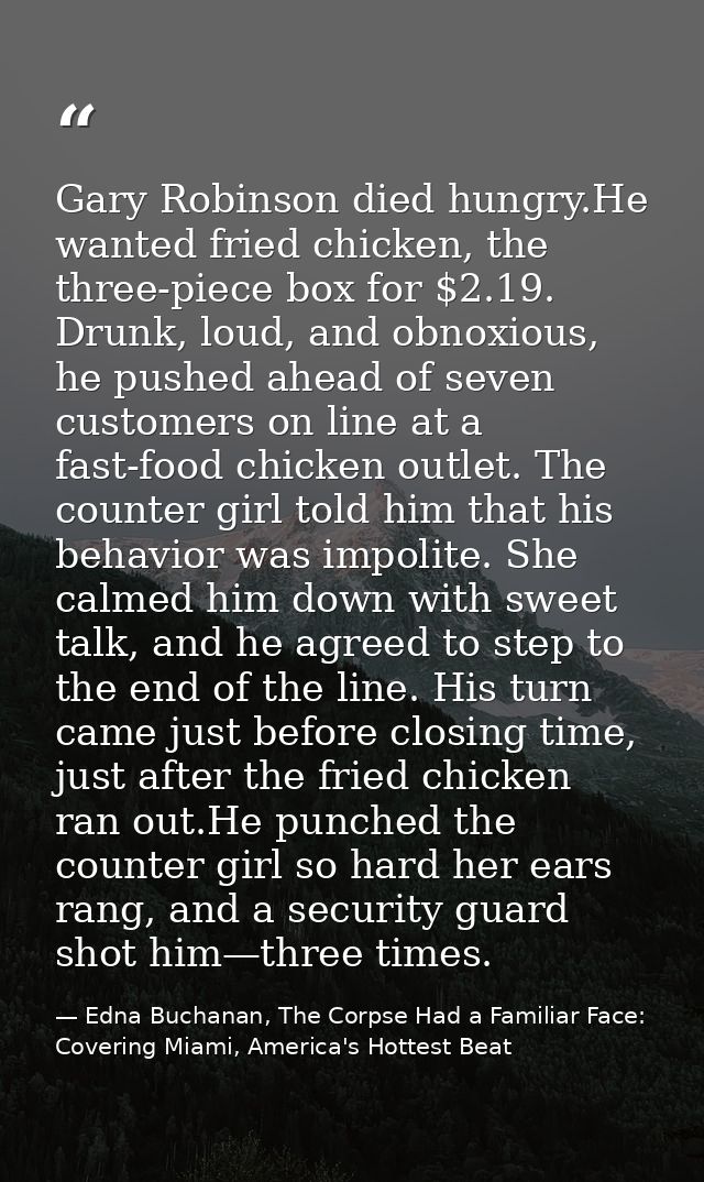Gary Robinson died hungry.He wanted fried chicken, the three-piece box for $2.19. Drunk, loud, and obnoxious, he pushed  — Edna Buchanan, The Corpse Had a Familiar Face: Covering Miami, America's Hottest Beat