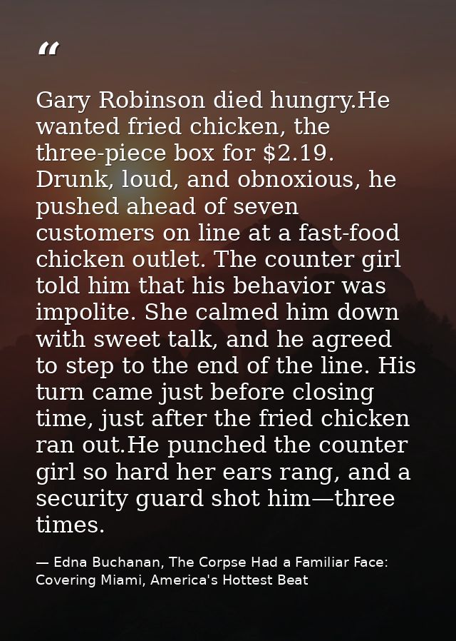 Gary Robinson died hungry.He wanted fried chicken, the three-piece box for $2.19. Drunk, loud, and obnoxious, he pushed  — Edna Buchanan, The Corpse Had a Familiar Face: Covering Miami, America's Hottest Beat