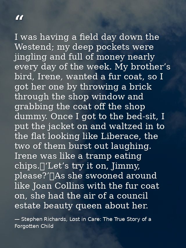 I was having a field day down the Westend; my deep pockets were jingling and full of money nearly every day of the week. — Stephen Richards, Lost in Care: The True Story of a Forgotten Child