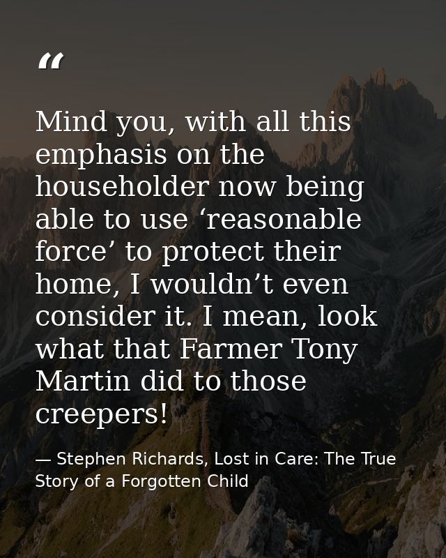 Mind you, with all this emphasis on the householder now being able to use ‘reasonable force’ to protect their home, I wo — Stephen Richards, Lost in Care: The True Story of a Forgotten Child