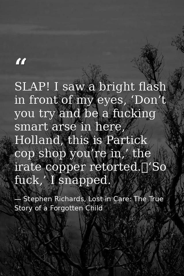 SLAP! I saw a bright flash in front of my eyes, ‘Don’t you try and be a fucking smart arse in here, Holland, this is Par — Stephen Richards, Lost in Care: The True Story of a Forgotten Child