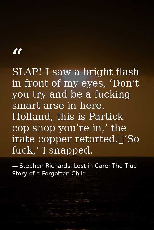 SLAP! I saw a bright flash in front of my eyes, ‘Don’t you try and be a fucking smart arse in here, Holland, this is Par — Stephen Richards, Lost in Care: The True Story of a Forgotten Child