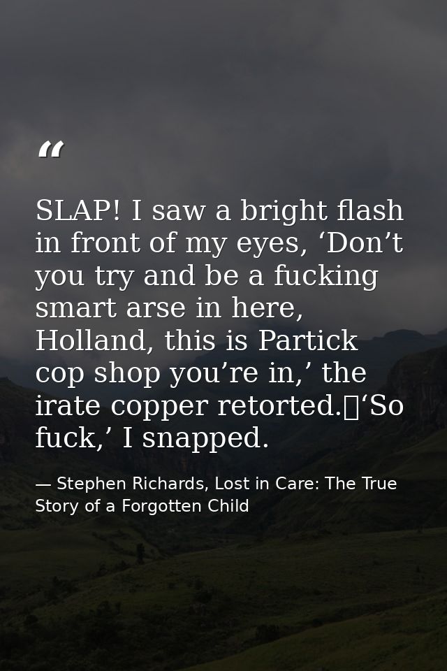 SLAP! I saw a bright flash in front of my eyes, ‘Don’t you try and be a fucking smart arse in here, Holland, this is Par — Stephen Richards, Lost in Care: The True Story of a Forgotten Child