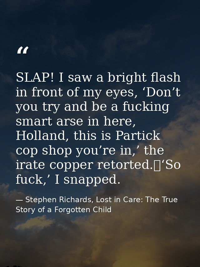 SLAP! I saw a bright flash in front of my eyes, ‘Don’t you try and be a fucking smart arse in here, Holland, this is Par — Stephen Richards, Lost in Care: The True Story of a Forgotten Child