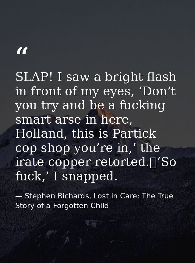 SLAP! I saw a bright flash in front of my eyes, ‘Don’t you try and be a fucking smart arse in here, Holland, this is Par — Stephen Richards, Lost in Care: The True Story of a Forgotten Child