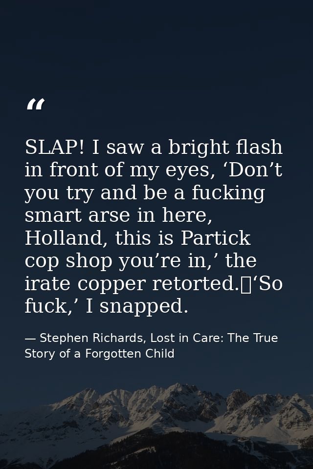 SLAP! I saw a bright flash in front of my eyes, ‘Don’t you try and be a fucking smart arse in here, Holland, this is Par — Stephen Richards, Lost in Care: The True Story of a Forgotten Child