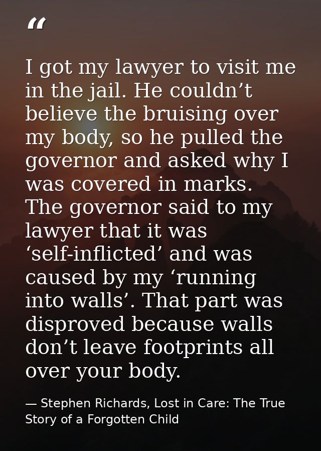 I got my lawyer to visit me in the jail. He couldn’t believe the bruising over my body, so he pulled the governor and as — Stephen Richards, Lost in Care: The True Story of a Forgotten Child