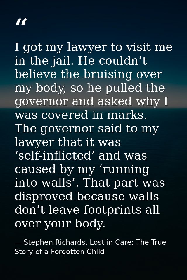I got my lawyer to visit me in the jail. He couldn’t believe the bruising over my body, so he pulled the governor and as — Stephen Richards, Lost in Care: The True Story of a Forgotten Child