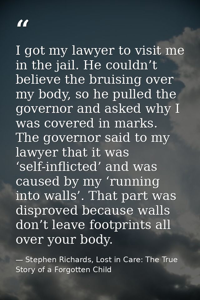 I got my lawyer to visit me in the jail. He couldn’t believe the bruising over my body, so he pulled the governor and as — Stephen Richards, Lost in Care: The True Story of a Forgotten Child