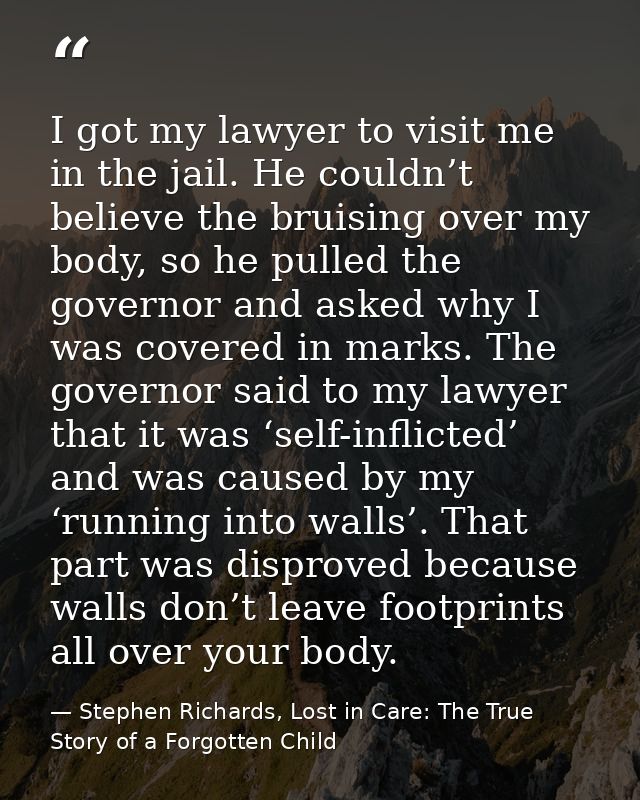 I got my lawyer to visit me in the jail. He couldn’t believe the bruising over my body, so he pulled the governor and as — Stephen Richards, Lost in Care: The True Story of a Forgotten Child