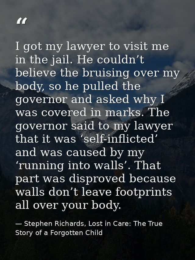 I got my lawyer to visit me in the jail. He couldn’t believe the bruising over my body, so he pulled the governor and as — Stephen Richards, Lost in Care: The True Story of a Forgotten Child