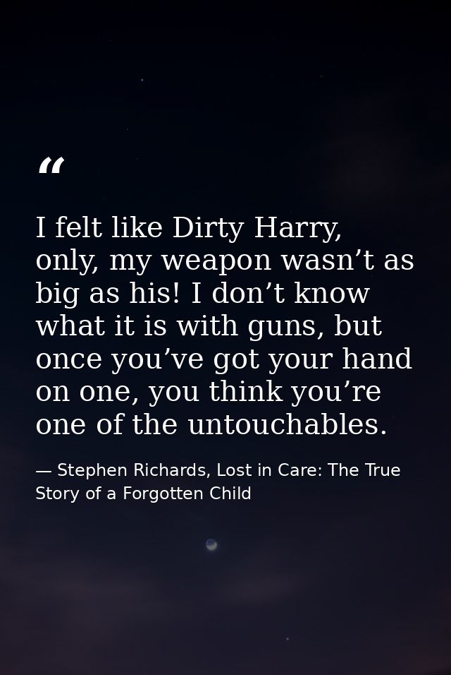 I felt like Dirty Harry, only, my weapon wasn’t as big as his! I don’t know what it is with guns, but once you’ve got yo — Stephen Richards, Lost in Care: The True Story of a Forgotten Child