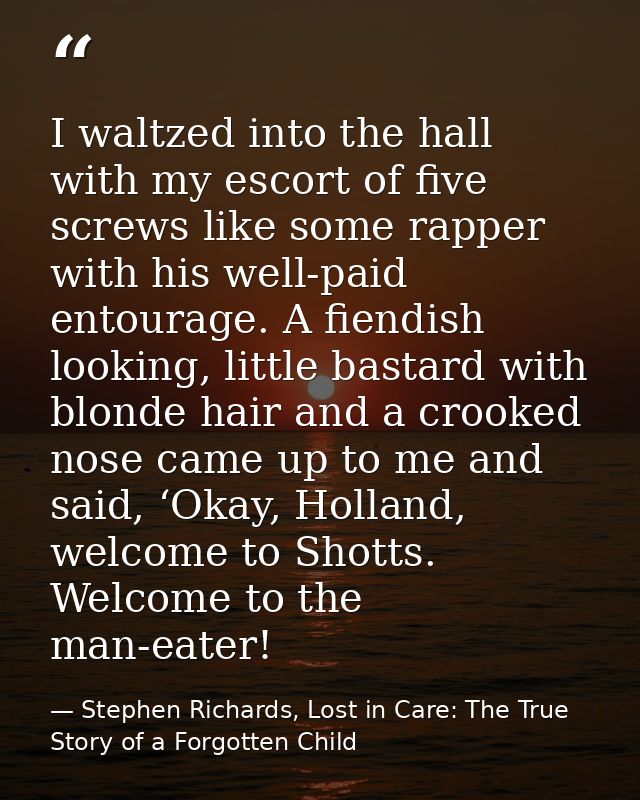 I waltzed into the hall with my escort of five screws like some rapper with his well-paid entourage. A fiendish looking, — Stephen Richards, Lost in Care: The True Story of a Forgotten Child