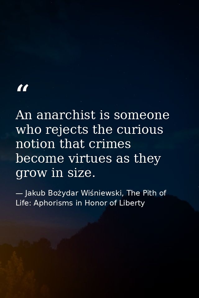 An anarchist is someone who rejects the curious notion that crimes become virtues as they grow in size. — Jakub Bożydar Wiśniewski, The Pith of Life: Aphorisms in Honor of Liberty
