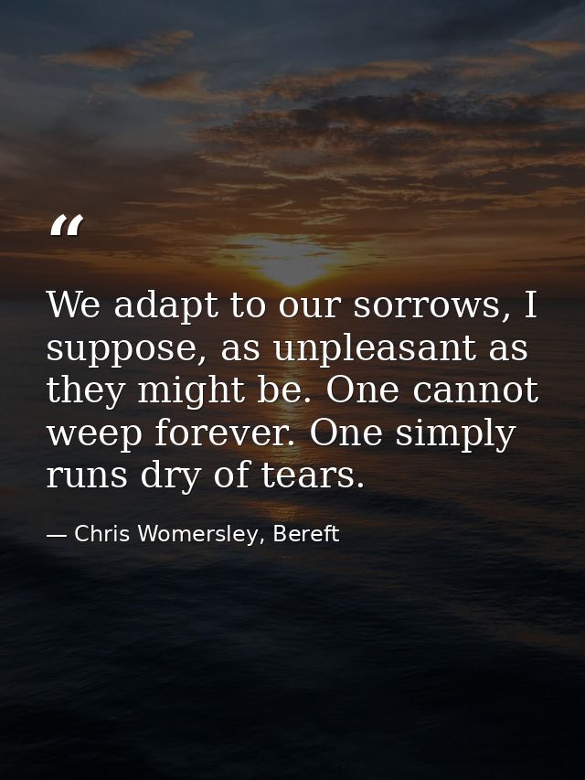 We adapt to our sorrows, I suppose, as unpleasant as they might be. One cannot weep forever. One simply runs dry of tear — Chris Womersley, Bereft