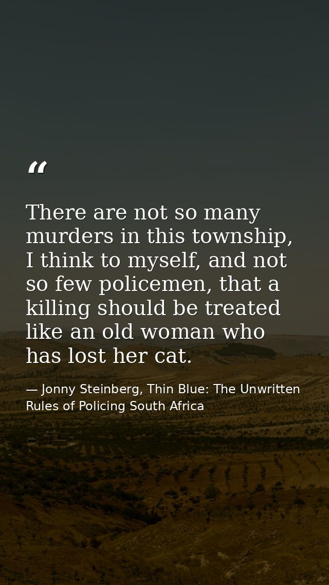 There are not so many murders in this township, I think to myself, and not so few policemen, that a killing should be tr — Jonny Steinberg, Thin Blue: The Unwritten Rules of Policing South Africa
