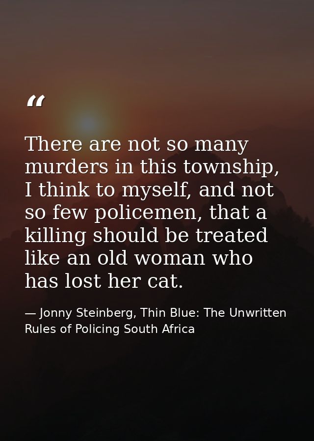 There are not so many murders in this township, I think to myself, and not so few policemen, that a killing should be tr — Jonny Steinberg, Thin Blue: The Unwritten Rules of Policing South Africa