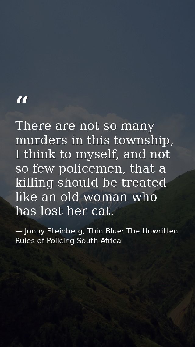 There are not so many murders in this township, I think to myself, and not so few policemen, that a killing should be tr — Jonny Steinberg, Thin Blue: The Unwritten Rules of Policing South Africa