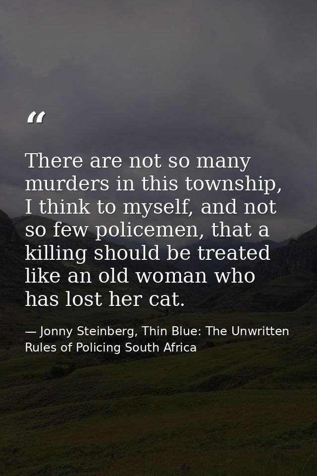 There are not so many murders in this township, I think to myself, and not so few policemen, that a killing should be tr — Jonny Steinberg, Thin Blue: The Unwritten Rules of Policing South Africa