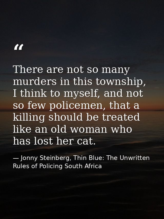 There are not so many murders in this township, I think to myself, and not so few policemen, that a killing should be tr — Jonny Steinberg, Thin Blue: The Unwritten Rules of Policing South Africa