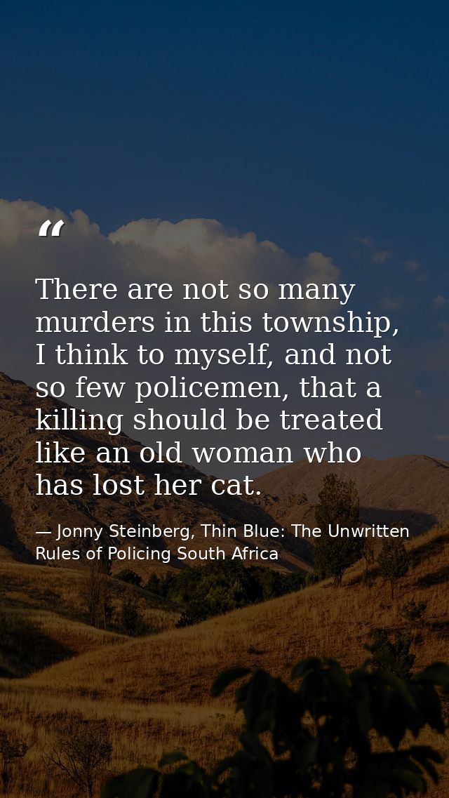 There are not so many murders in this township, I think to myself, and not so few policemen, that a killing should be tr — Jonny Steinberg, Thin Blue: The Unwritten Rules of Policing South Africa