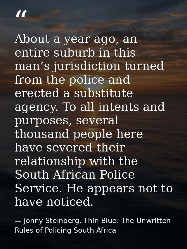 About a year ago, an entire suburb in this man’s jurisdiction turned from the police and erected a substitute agency. To — Jonny Steinberg, Thin Blue: The Unwritten Rules of Policing South Africa