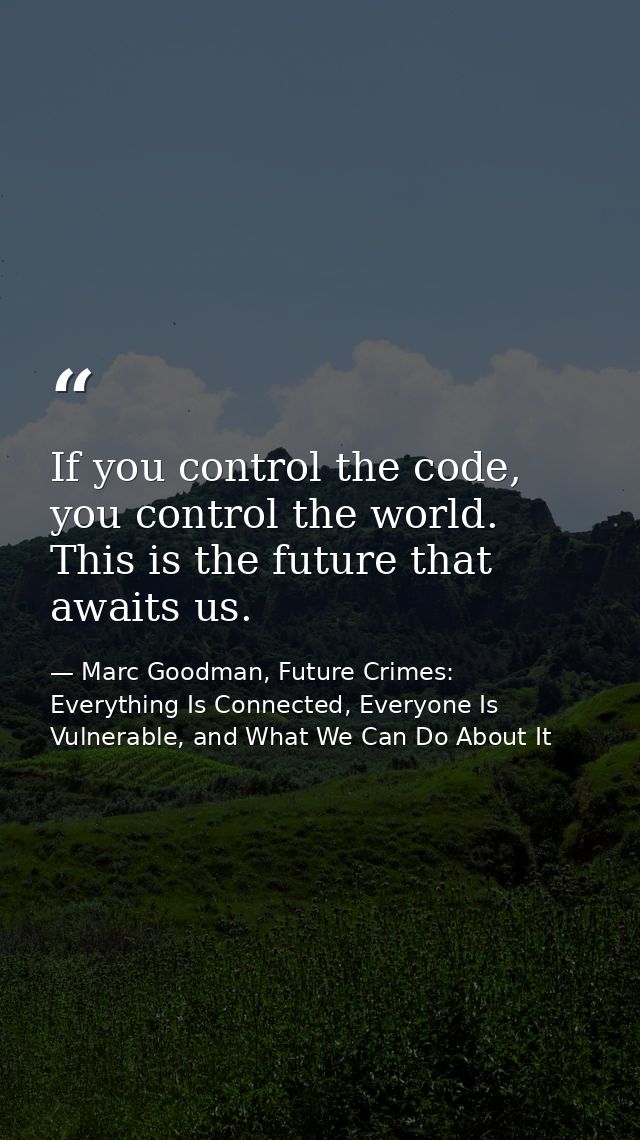 If you control the code, you control the world. This is the future that awaits us. — Marc Goodman, Future Crimes: Everything Is Connected, Everyone Is Vulnerable, and What We Can Do About It