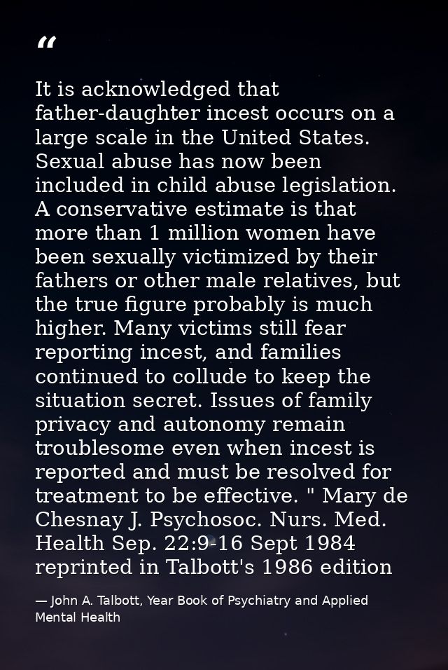 It is acknowledged that father-daughter incest occurs on a large scale in the United States. Sexual abuse has now been i — John A. Talbott, Year Book of Psychiatry and Applied Mental Health