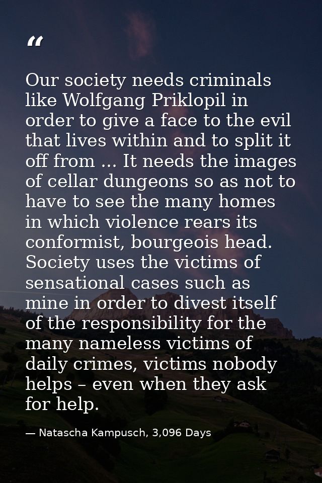 Our society needs criminals like Wolfgang Priklopil in order to give a face to the evil that lives within and to split i — Natascha Kampusch, 3,096 Days