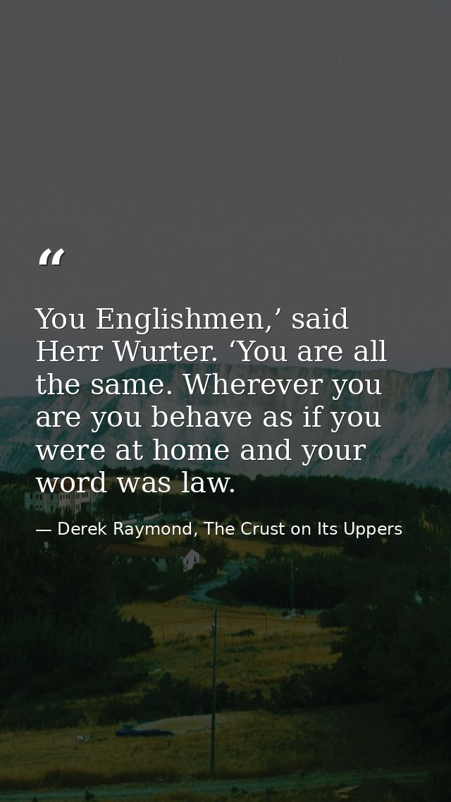 You Englishmen,’ said Herr Wurter. ‘You are all the same. Wherever you are you behave as if you were at home and your wo — Derek Raymond, The Crust on Its Uppers