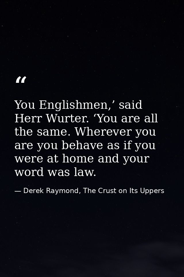 You Englishmen,’ said Herr Wurter. ‘You are all the same. Wherever you are you behave as if you were at home and your wo — Derek Raymond, The Crust on Its Uppers