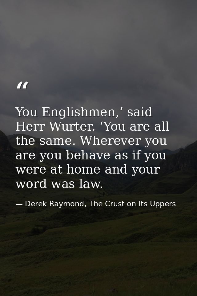 You Englishmen,’ said Herr Wurter. ‘You are all the same. Wherever you are you behave as if you were at home and your wo — Derek Raymond, The Crust on Its Uppers