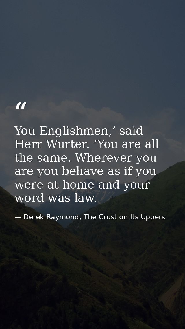 You Englishmen,’ said Herr Wurter. ‘You are all the same. Wherever you are you behave as if you were at home and your wo — Derek Raymond, The Crust on Its Uppers