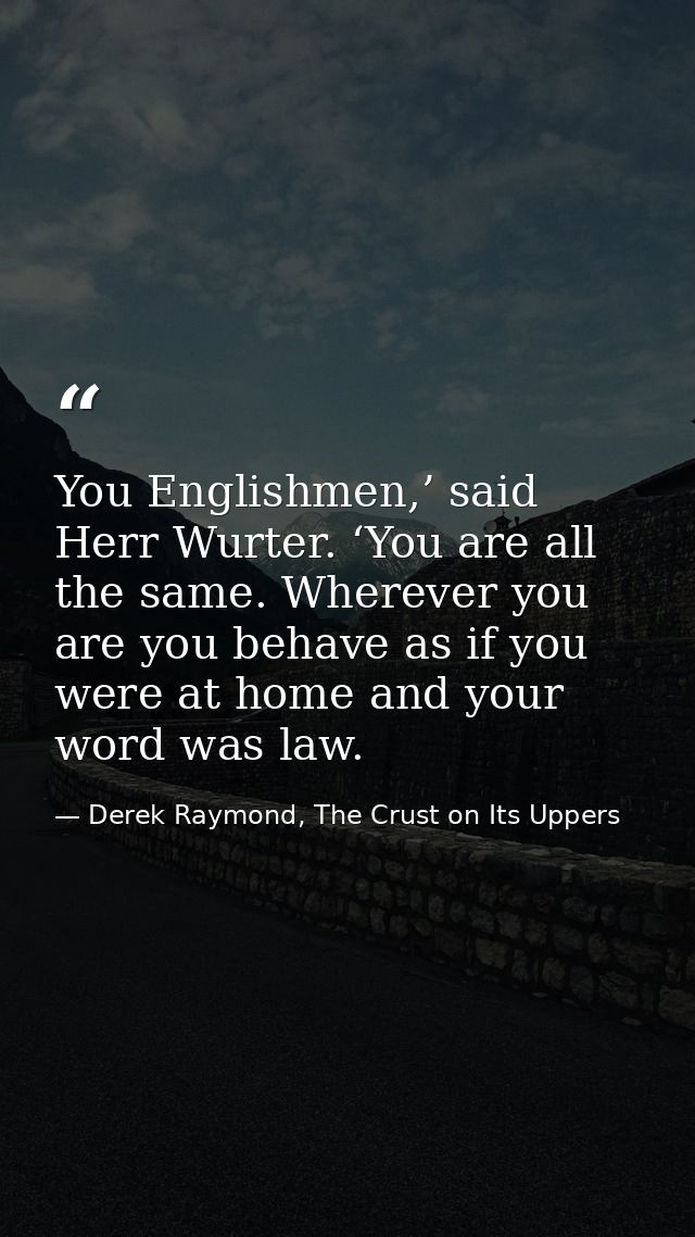 You Englishmen,’ said Herr Wurter. ‘You are all the same. Wherever you are you behave as if you were at home and your wo — Derek Raymond, The Crust on Its Uppers