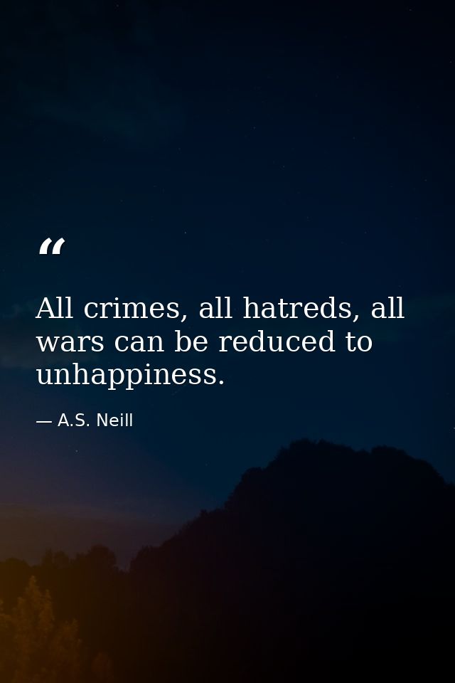 All crimes, all hatreds, all wars can be reduced to unhappiness. — A.S. Neill