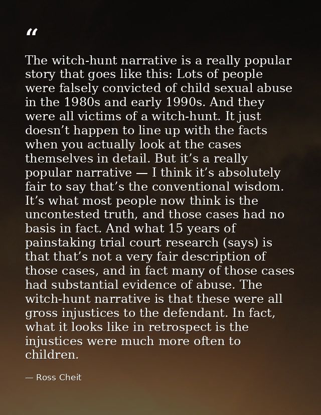 The witch-hunt narrative is a really popular story that goes like this: Lots of people were falsely convicted of child s — Ross Cheit
