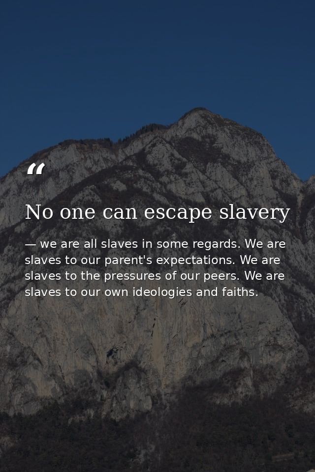 No one can escape slavery — we are all slaves in some regards. We are slaves to our parent's expectations. We are slaves to the pressures of our peers. We are slaves to our own ideologies and faiths.
