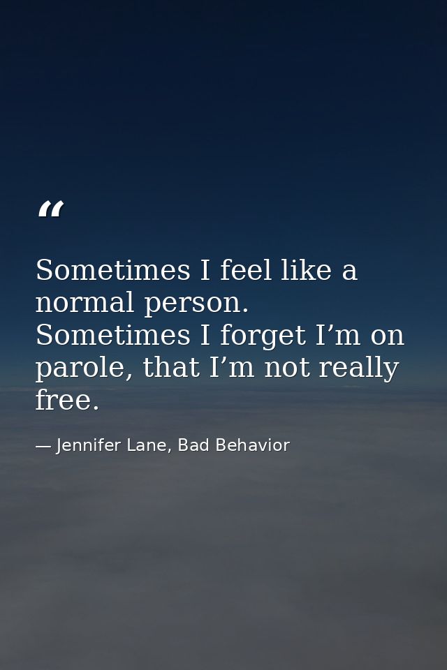 Sometimes I feel like a normal person. Sometimes I forget I’m on parole, that I’m not really free. — Jennifer Lane, Bad Behavior
