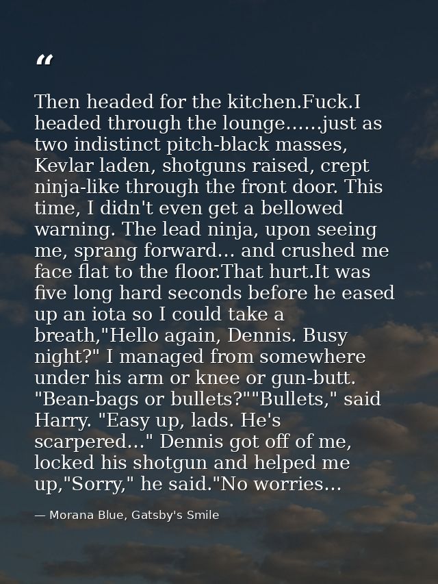 Then headed for the kitchen.Fuck.I headed through the lounge……just as two indistinct pitch-black masses, Kevlar laden, s — Morana Blue, Gatsby's Smile