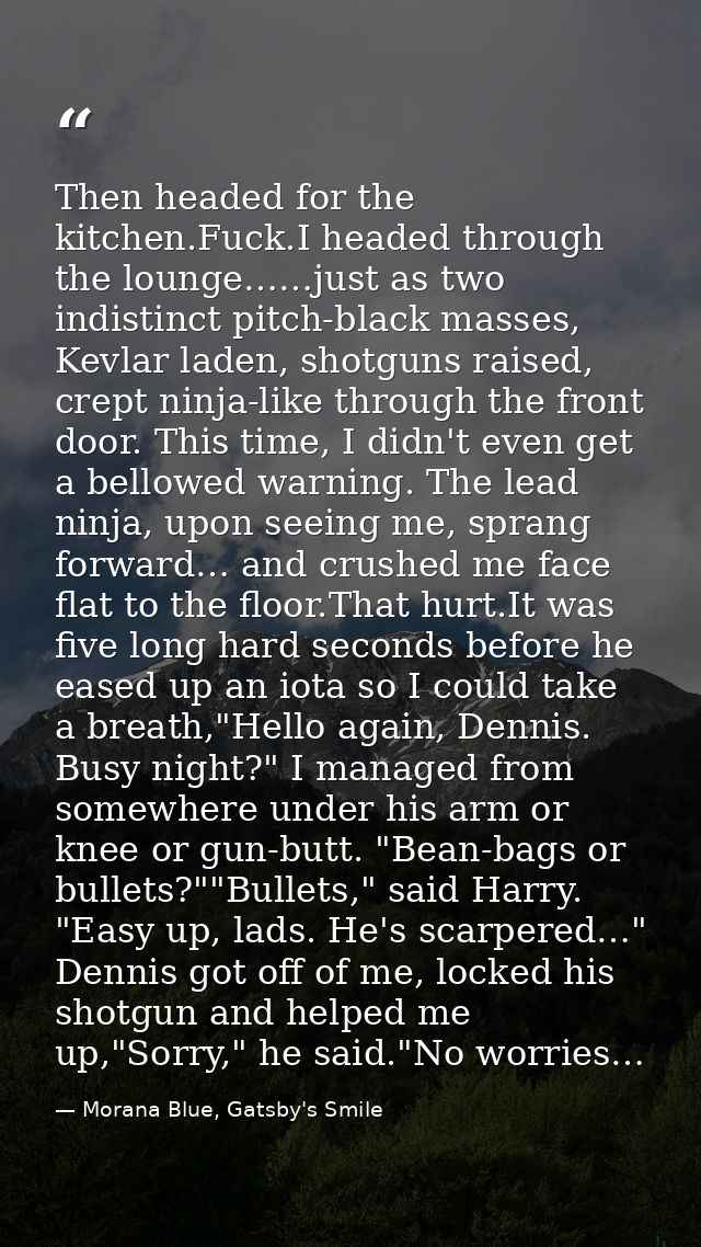 Then headed for the kitchen.Fuck.I headed through the lounge……just as two indistinct pitch-black masses, Kevlar laden, s — Morana Blue, Gatsby's Smile
