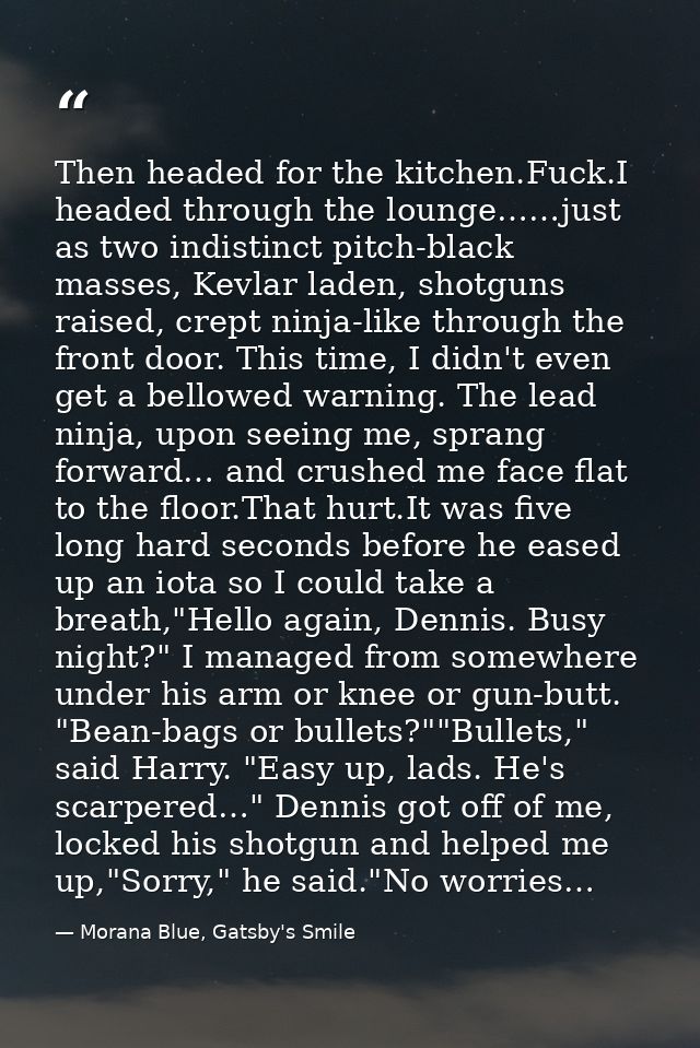 Then headed for the kitchen.Fuck.I headed through the lounge……just as two indistinct pitch-black masses, Kevlar laden, s — Morana Blue, Gatsby's Smile