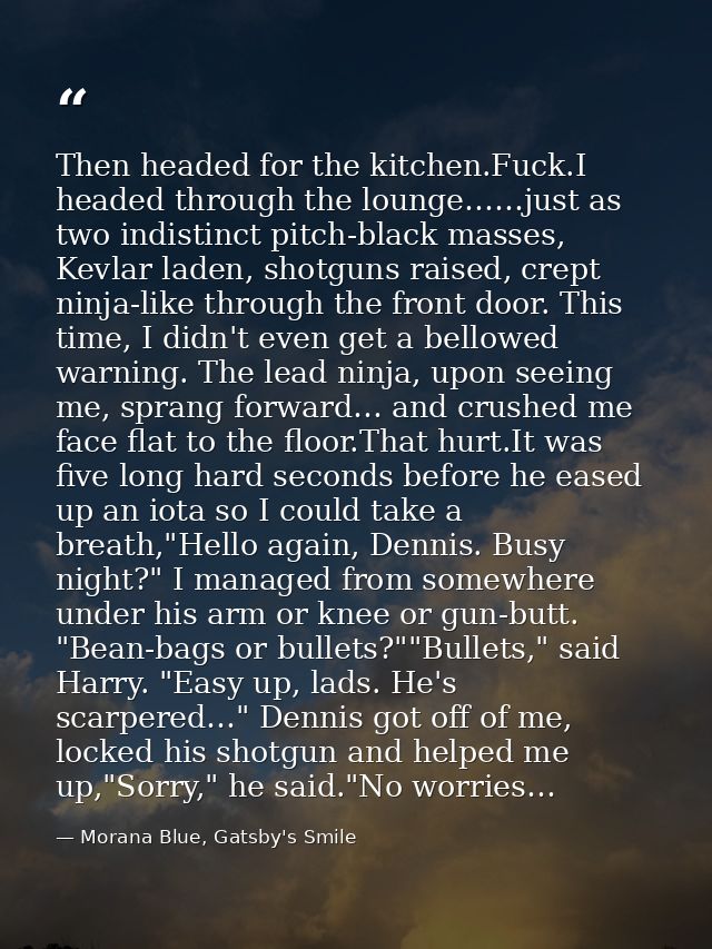 Then headed for the kitchen.Fuck.I headed through the lounge……just as two indistinct pitch-black masses, Kevlar laden, s — Morana Blue, Gatsby's Smile