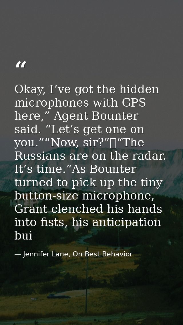 Okay, I’ve got the hidden microphones with GPS here,” Agent Bounter said. “Let’s get one on you.”“Now, sir?” “The Russia — Jennifer Lane, On Best Behavior