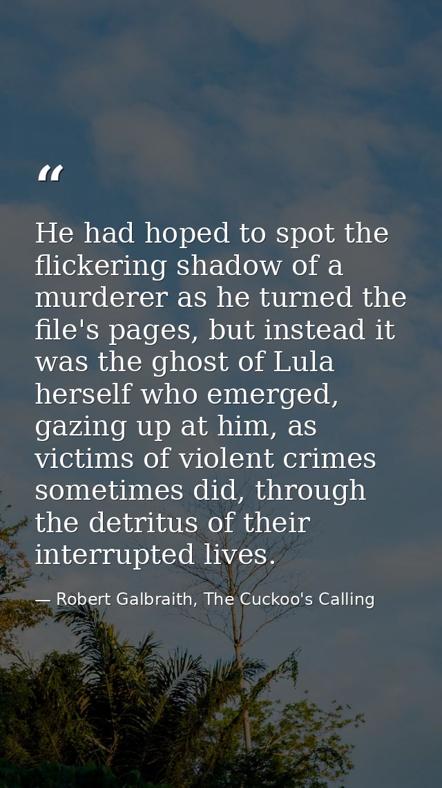 He had hoped to spot the flickering shadow of a murderer as he turned the file's pages, but instead it was the ghost of  — Robert Galbraith, The Cuckoo's Calling