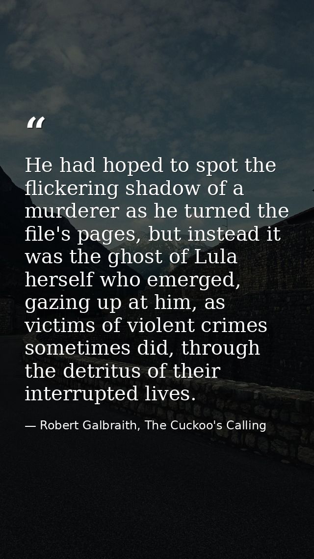 He had hoped to spot the flickering shadow of a murderer as he turned the file's pages, but instead it was the ghost of  — Robert Galbraith, The Cuckoo's Calling