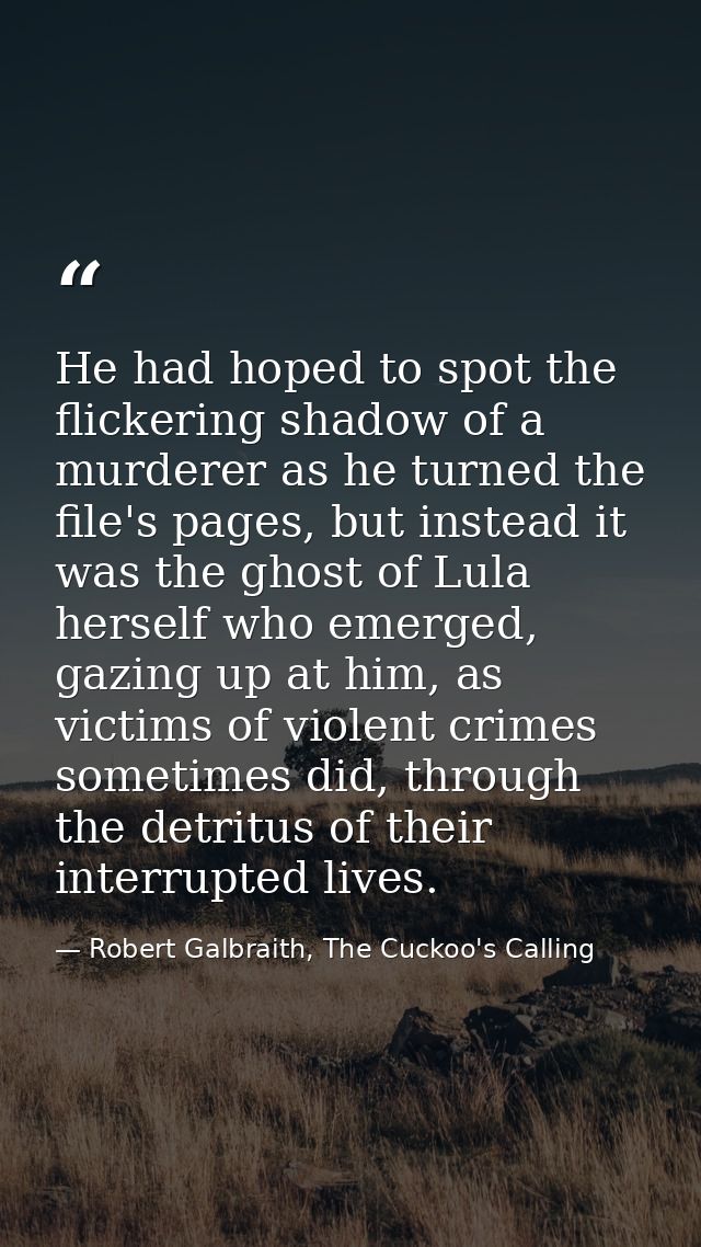 He had hoped to spot the flickering shadow of a murderer as he turned the file's pages, but instead it was the ghost of  — Robert Galbraith, The Cuckoo's Calling