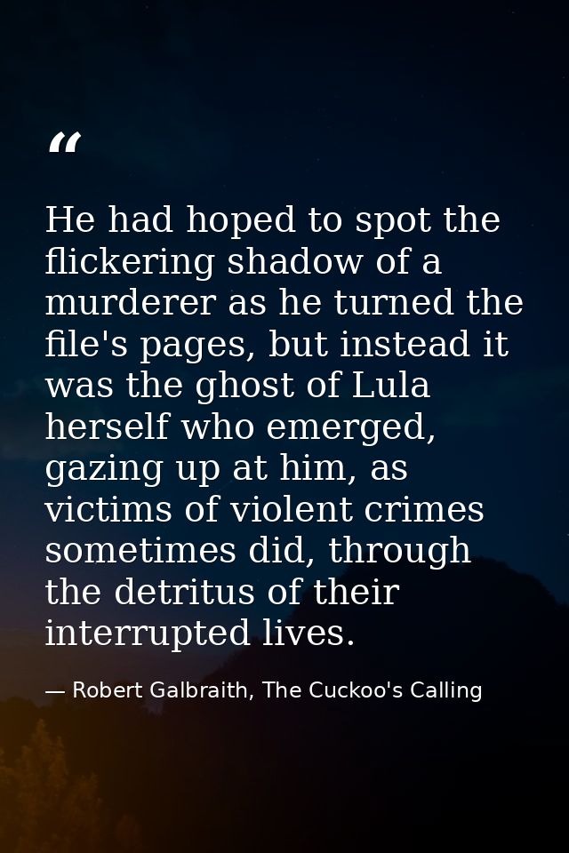He had hoped to spot the flickering shadow of a murderer as he turned the file's pages, but instead it was the ghost of  — Robert Galbraith, The Cuckoo's Calling